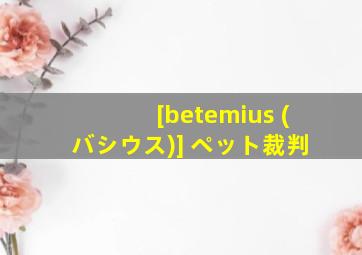 [betemius (バシウス)] ペット裁判